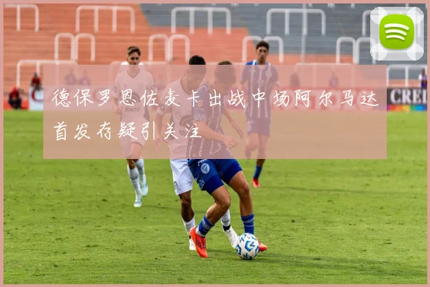 德保罗恩佐麦卡出战中场阿尔马达首发存疑引关注