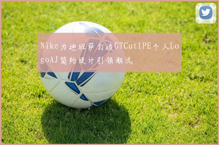 Nike为迪班萨打造GTCut1PE个人LogoAJ简约设计引领潮流