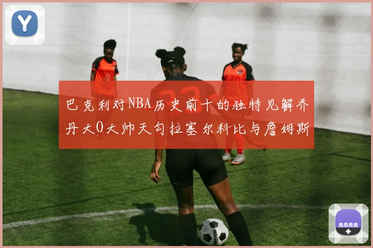 巴克利对NBA历史前十的独特见解乔丹大O大帅天勾拉塞尔科比与詹姆斯排名分析