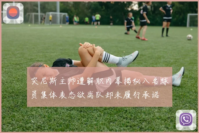 突尼斯主帅遭解职内幕揭秘八名球员集体表态欲离队却未履行承诺