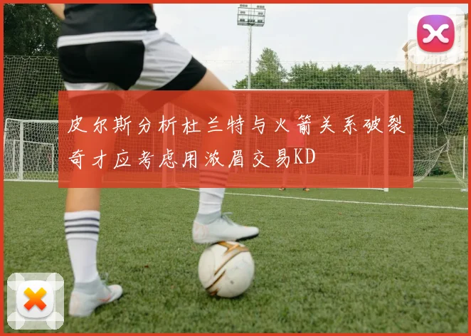 皮尔斯分析杜兰特与火箭关系破裂奇才应考虑用浓眉交易KD