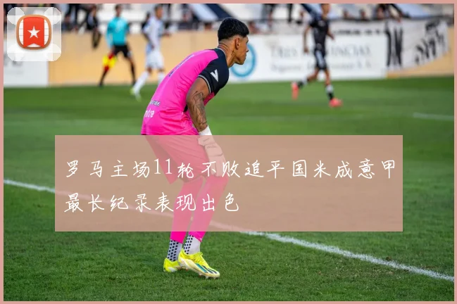 罗马主场11轮不败追平国米成意甲最长纪录表现出色