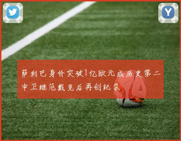 萨利巴身价突破1亿欧元成历史第二中卫继范戴克后再创纪录