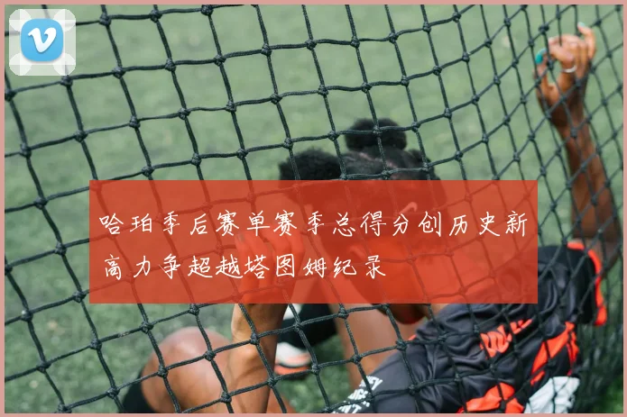 哈珀季后赛单赛季总得分创历史新高力争超越塔图姆纪录