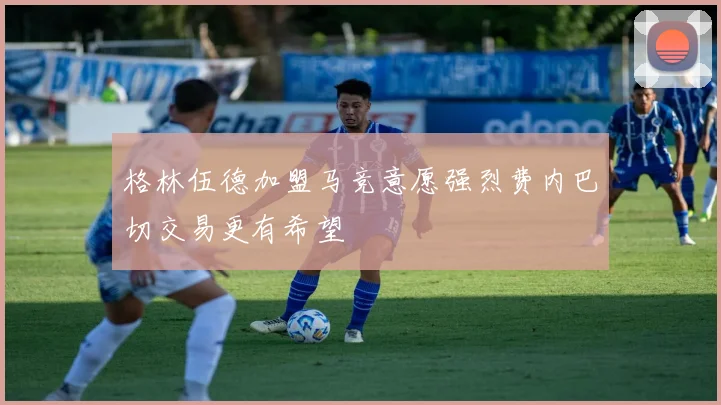 格林伍德加盟马竞意愿强烈费内巴切交易更有希望