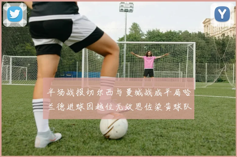 半场战报切尔西与曼城战成平局哈兰德进球因越位无效恩佐染黄球队表现低迷