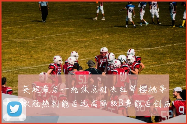 英超最后一轮焦点对决红军樱桃争欧冠热刺能否逃离降级B费能否创历史新高