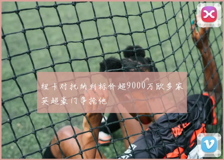 纽卡对托纳利标价超9000万欧多家英超豪门争抢他