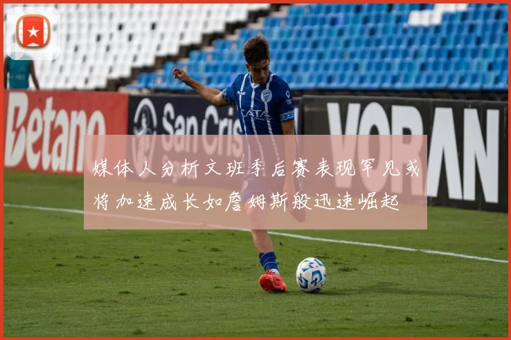 媒体人分析文班季后赛表现罕见或将加速成长如詹姆斯般迅速崛起