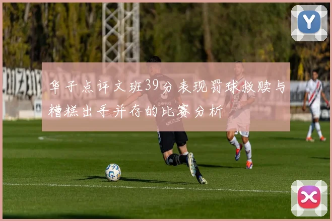 华子点评文班39分表现罚球救赎与糟糕出手并存的比赛分析