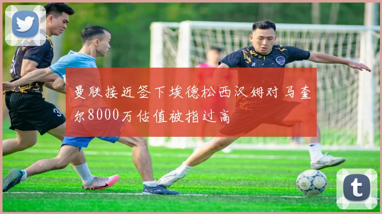 曼联接近签下埃德松西汉姆对马奎尔8000万估值被指过高