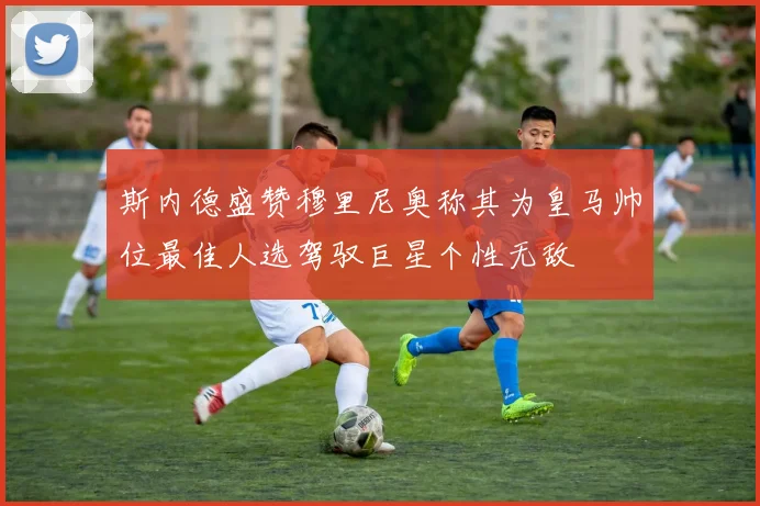 斯内德盛赞穆里尼奥称其为皇马帅位最佳人选驾驭巨星个性无敌
