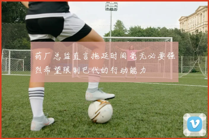 药厂总监直言拖延时间毫无必要强烈希望限制巴代的行动能力