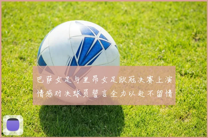 巴萨女足与里昂女足欧冠决赛上演情感对决球员誓言全力以赴不留情面
