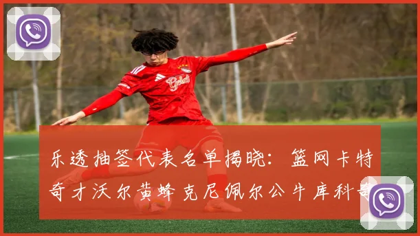 乐透抽签代表名单揭晓：篮网卡特奇才沃尔黄蜂克尼佩尔公牛库科奇齐聚一堂