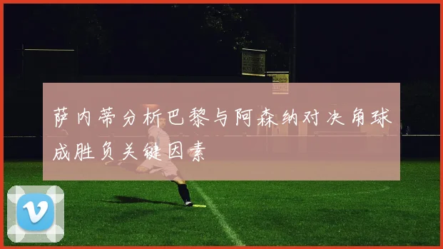萨内蒂分析巴黎与阿森纳对决角球成胜负关键因素