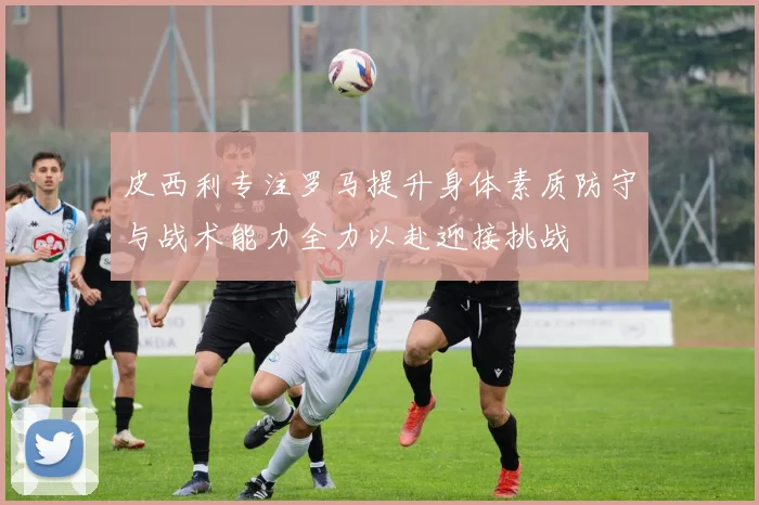 皮西利专注罗马提升身体素质防守与战术能力全力以赴迎接挑战