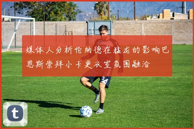 媒体人分析伦纳德在猛龙的影响巴恩斯崇拜小卡更衣室氛围融洽