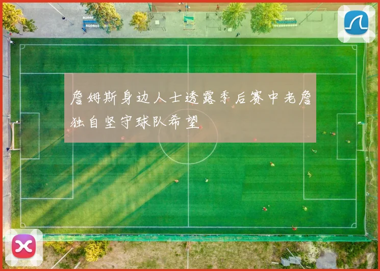 詹姆斯身边人士透露季后赛中老詹独自坚守球队希望