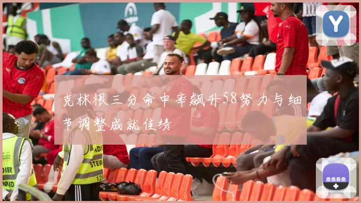 克林根三分命中率飙升58努力与细节调整成就佳绩