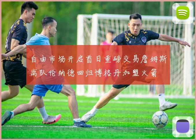 自由市场开启首日重磅交易詹姆斯离队伦纳德回归博格丹加盟火箭