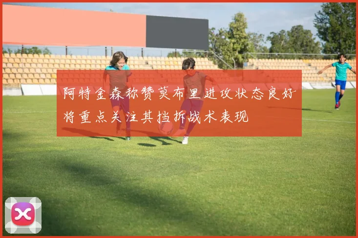 阿特金森称赞莫布里进攻状态良好将重点关注其挡拆战术表现