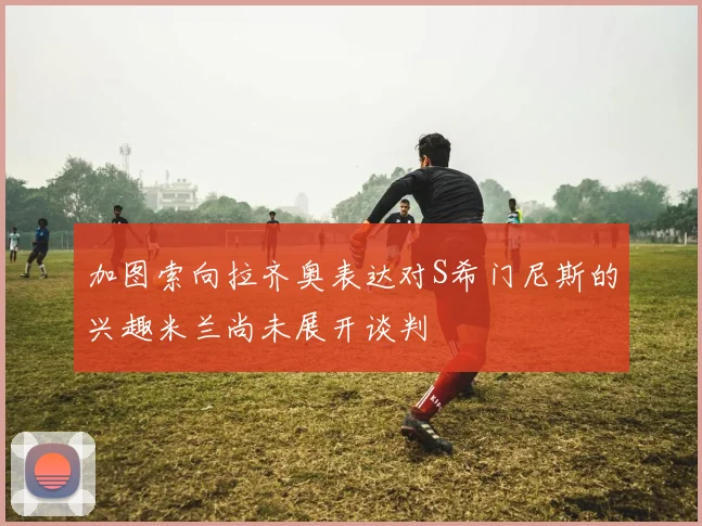 加图索向拉齐奥表达对S希门尼斯的兴趣米兰尚未展开谈判
