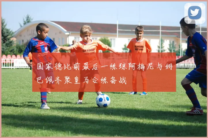 国家德比前最后一练琼阿梅尼与姆巴佩齐聚皇马合练备战