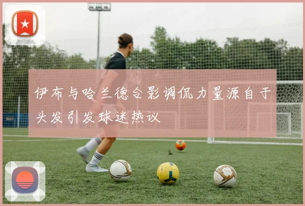 伊布与哈兰德合影调侃力量源自于头发引发球迷热议