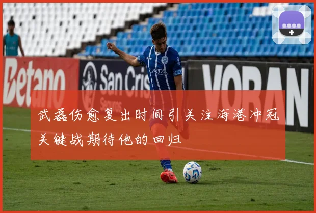 武磊伤愈复出时间引关注海港冲冠关键战期待他的回归
