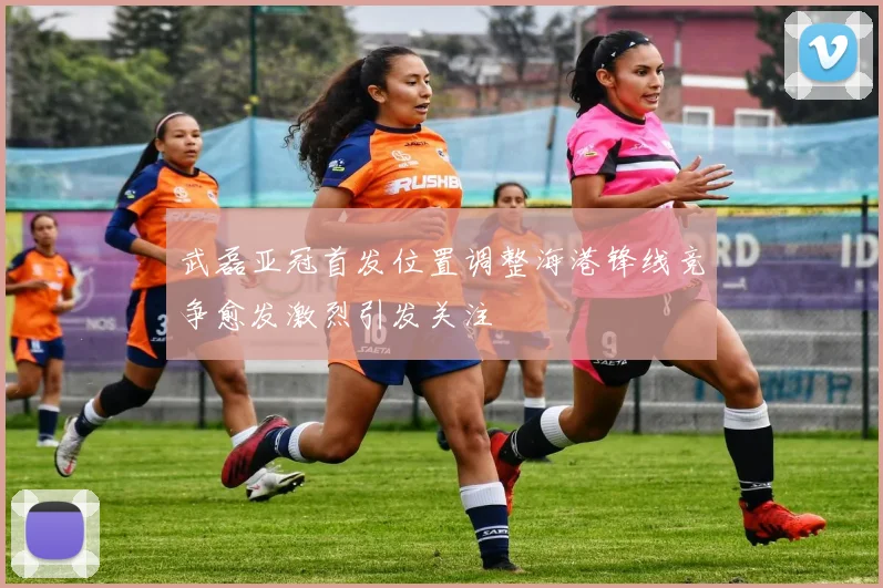 武磊亚冠首发位置调整海港锋线竞争愈发激烈引发关注